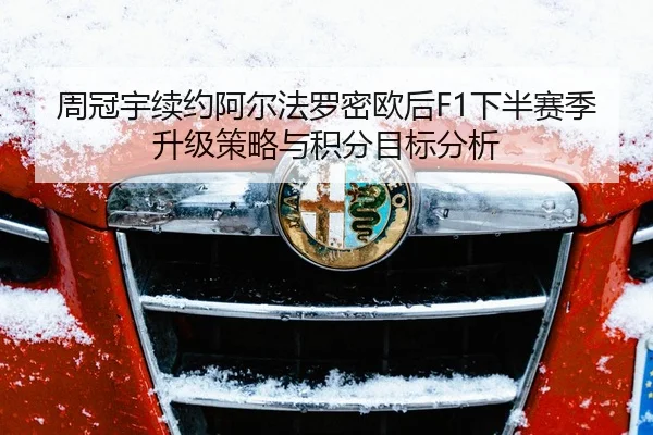 周冠宇续约阿尔法罗密欧后F1下半赛季升级策略与积分目标分析